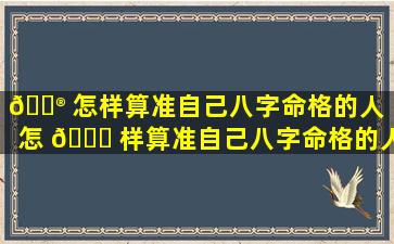 💮 怎样算准自己八字命格的人（怎 🐝 样算准自己八字命格的人的命运）